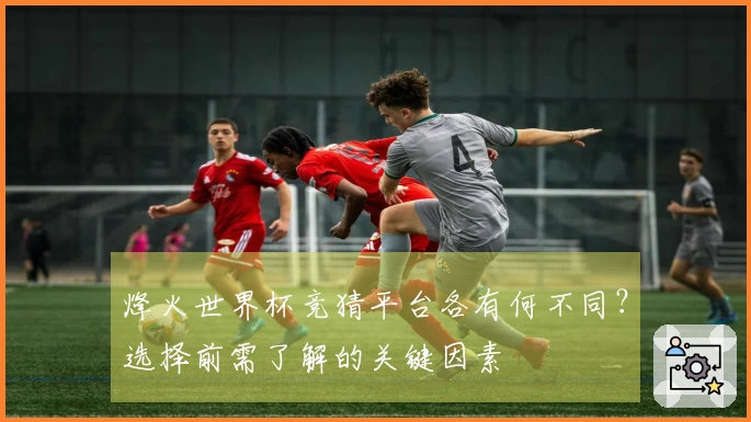 烽火世界杯竞猜平台各有何不同？选择前需了解的关键因素
