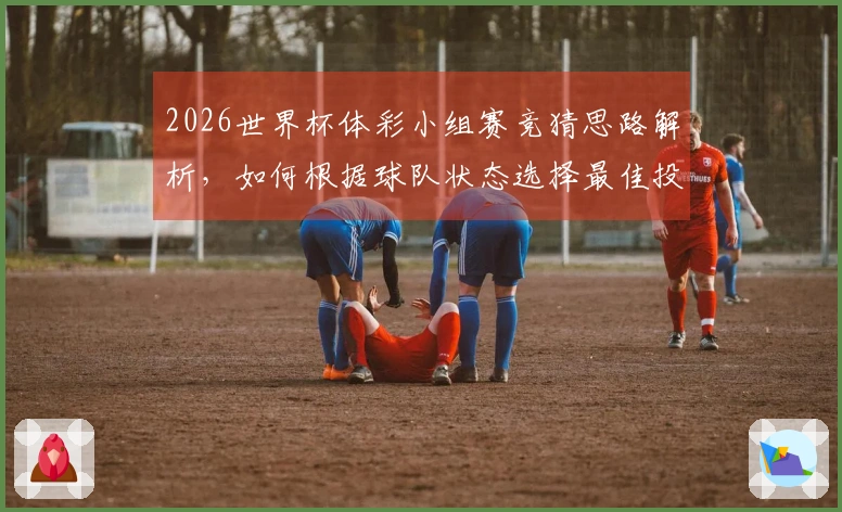 2026世界杯体彩小组赛竞猜思路解析，如何根据球队状态选择最佳投注策略